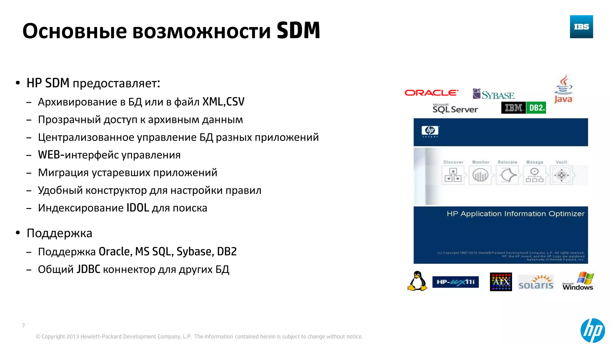 © Copyright 2013 Hewlett-Packard Development Company, L.P. The information contained herein is subject to change without notice.
7
Основные возможности SDM
• HP SDM предоставляет:
– Архивирование в БД или в файл XML,CSV
– Прозрачный доступ к архивным данным
– Централизованное управление БД разных приложений
– WEB-интерфейс управления
– Миграция устаревших приложений
– Удобный конструктор для настройки правил
– Индексирование IDOL для поиска
• Поддержка
– Поддержка Oracle, MS SQL, Sybase, DB2
– Общий JDBC коннектор для других БД
 