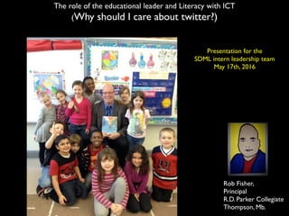 Rob Fisher,
Principal
R.D. Parker Collegiate
Thompson, Mb.
The role of the educational leader and Literacy with ICT
(Why should I care about twitter?)
Presentation for the
SDML intern leadership team
May 17th, 2016
 