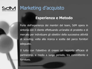 Marketing d’acquistoEsperienza e MetodoForte dell’esperienza dei membri del team, SdM opera in sintonia con il cliente effettuando un’analisi di prodotto e di mercato per individuare gli obiettivi della successiva attività di scouting, volta alla ricerca e scelta del parco fornitori adeguato.Il tutto con l’obiettivo di creare un rapporto efficace di partnership, a medio e lungo periodo, tra committente e fornitore..