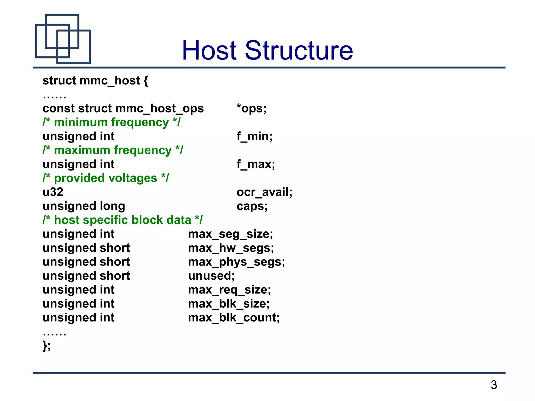 3
Host Structure
struct mmc_host {
……
const struct mmc_host_ops *ops;
/* minimum frequency */
unsigned int f_min;
/* maximum frequency */
unsigned int f_max;
/* provided voltages */
u32 ocr_avail;
unsigned long caps;
/* host specific block data */
unsigned int max_seg_size;
unsigned short max_hw_segs;
unsigned short max_phys_segs;
unsigned short unused;
unsigned int max_req_size;
unsigned int max_blk_size;
unsigned int max_blk_count;
……
};
 