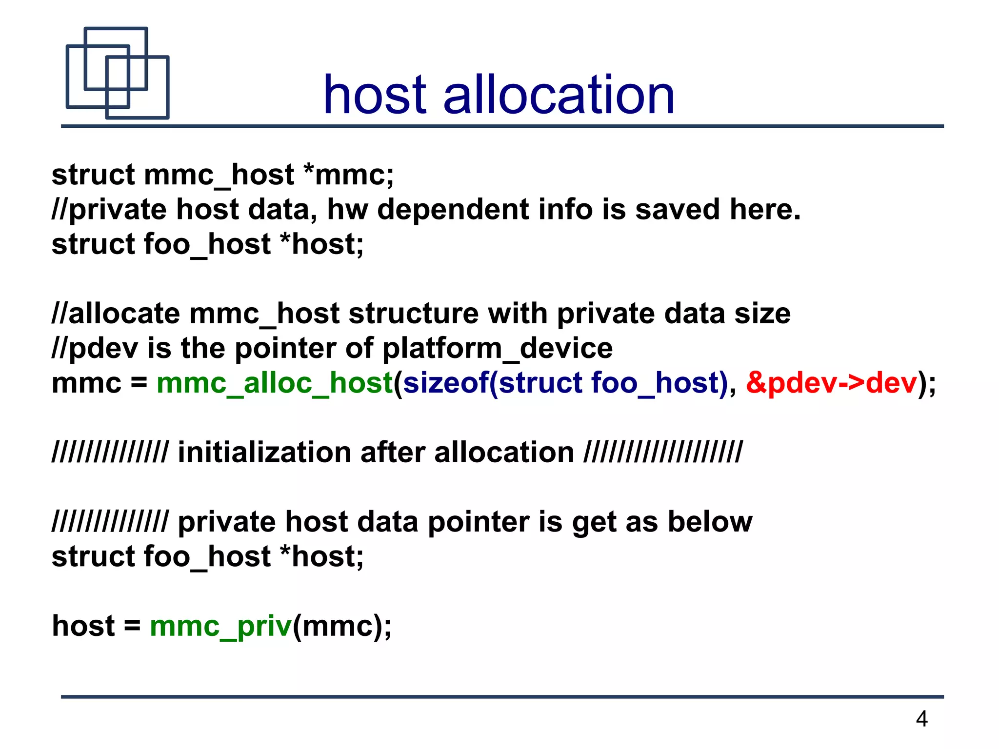 4
host allocation
struct mmc_host *mmc;
//private host data, hw dependent info is saved here.
struct foo_host *host;
//allocate mmc_host structure with private data size
//pdev is the pointer of platform_device
mmc = mmc_alloc_host(sizeof(struct foo_host), &pdev->dev);
////////////// initialization after allocation ///////////////////
////////////// private host data pointer is get as below
struct foo_host *host;
host = mmc_priv(mmc);
 