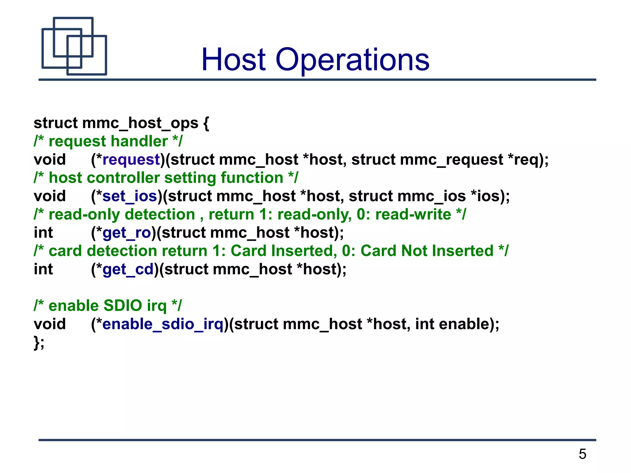 5
Host Operations
struct mmc_host_ops {
/* request handler */
void (*request)(struct mmc_host *host, struct mmc_request *req);
/* host controller setting function */
void (*set_ios)(struct mmc_host *host, struct mmc_ios *ios);
/* read-only detection , return 1: read-only, 0: read-write */
int (*get_ro)(struct mmc_host *host);
/* card detection return 1: Card Inserted, 0: Card Not Inserted */
int (*get_cd)(struct mmc_host *host);
/* enable SDIO irq */
void (*enable_sdio_irq)(struct mmc_host *host, int enable);
};
 