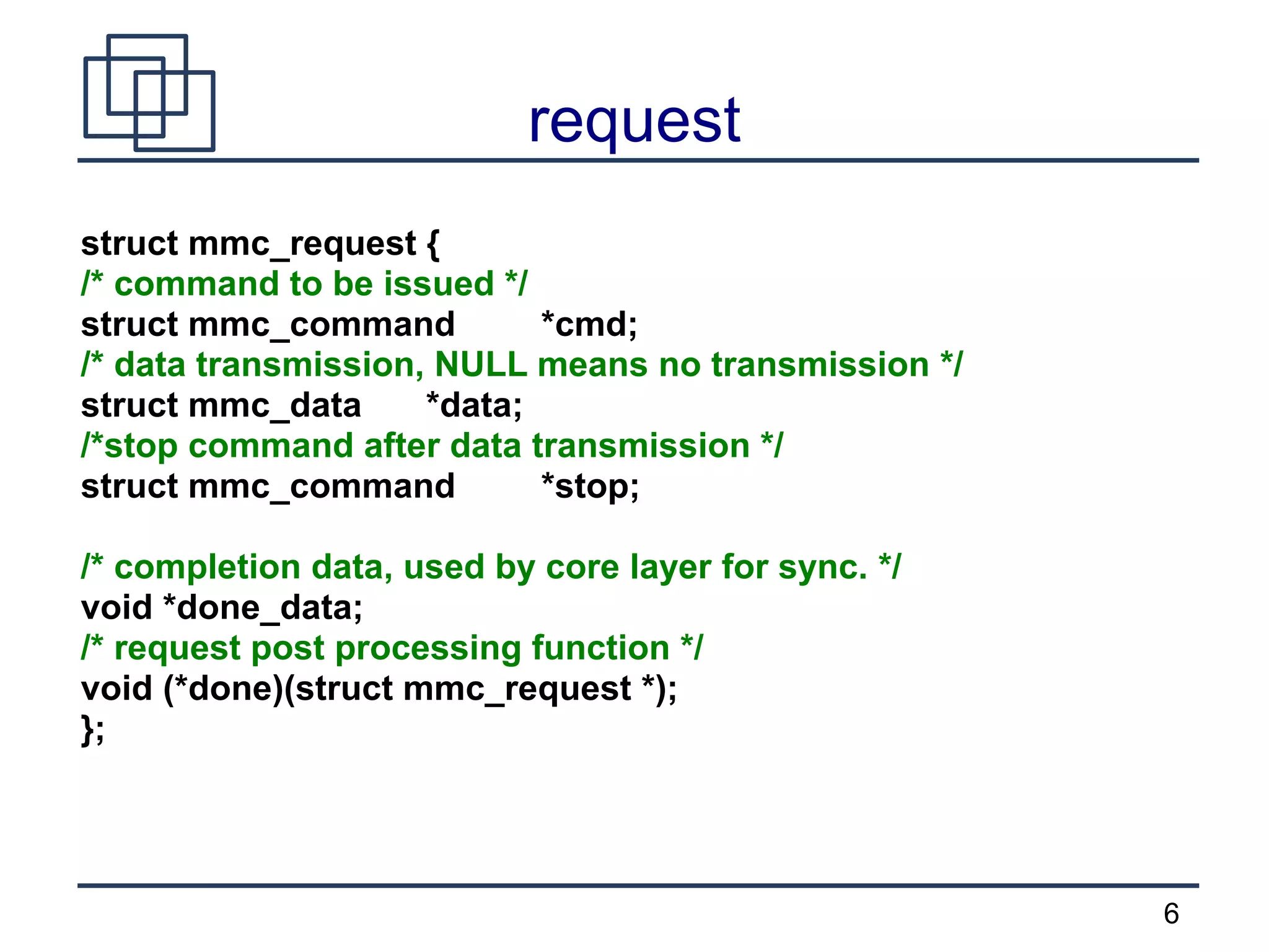 6
request
struct mmc_request {
/* command to be issued */
struct mmc_command *cmd;
/* data transmission, NULL means no transmission */
struct mmc_data *data;
/*stop command after data transmission */
struct mmc_command *stop;
/* completion data, used by core layer for sync. */
void *done_data;
/* request post processing function */
void (*done)(struct mmc_request *);
};
 
