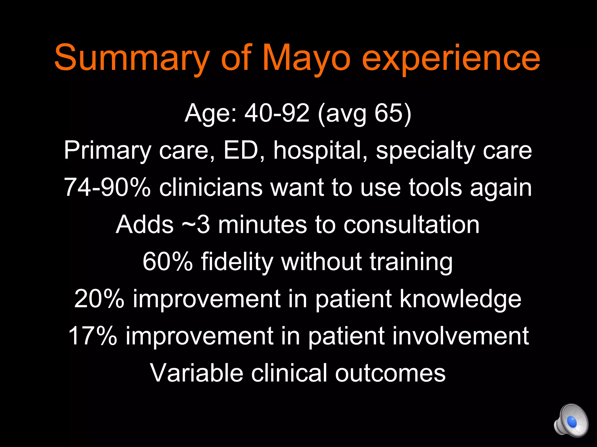 Summary of Mayo experience
Age: 40-92 (avg 65)
Primary care, ED, hospital, specialty care
74-90% clinicians want to use tools again
Adds ~3 minutes to consultation
60% fidelity without training
20% improvement in patient knowledge
17% improvement in patient involvement
Variable clinical outcomes
 