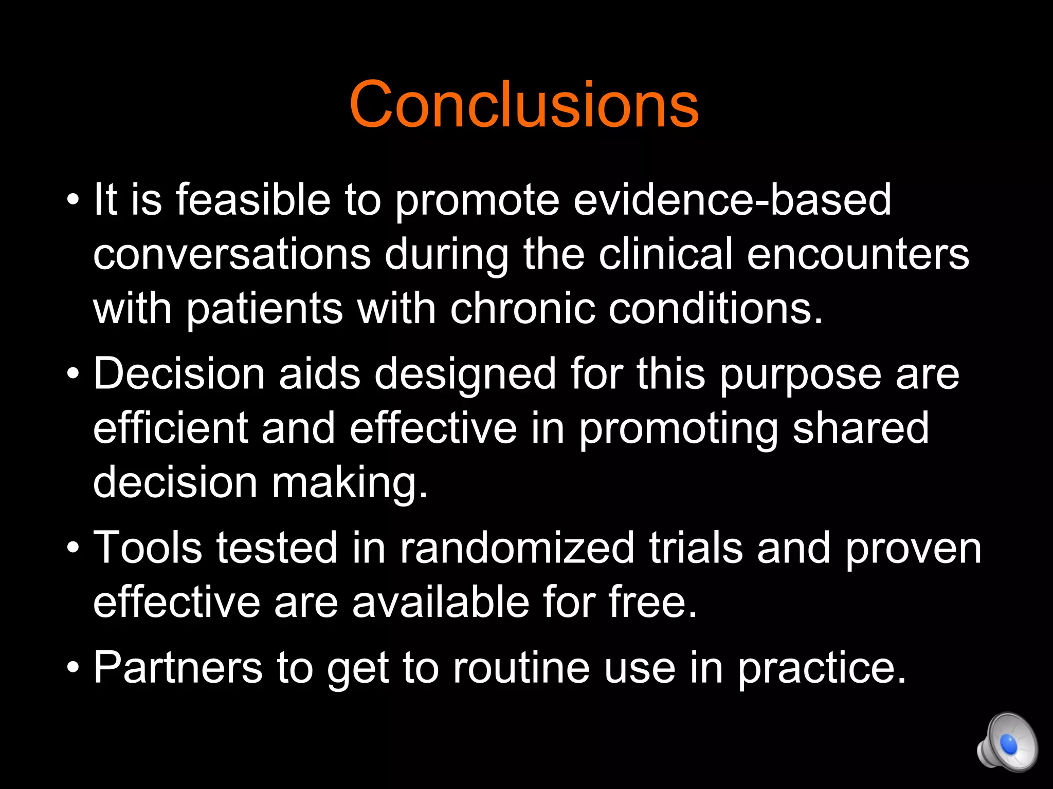 Conclusions
• It is feasible to promote evidence-based
conversations during the clinical encounters
with patients with chronic conditions.
• Decision aids designed for this purpose are
efficient and effective in promoting shared
decision making.
• Tools tested in randomized trials and proven
effective are available for free.
• Partners to get to routine use in practice.
 
