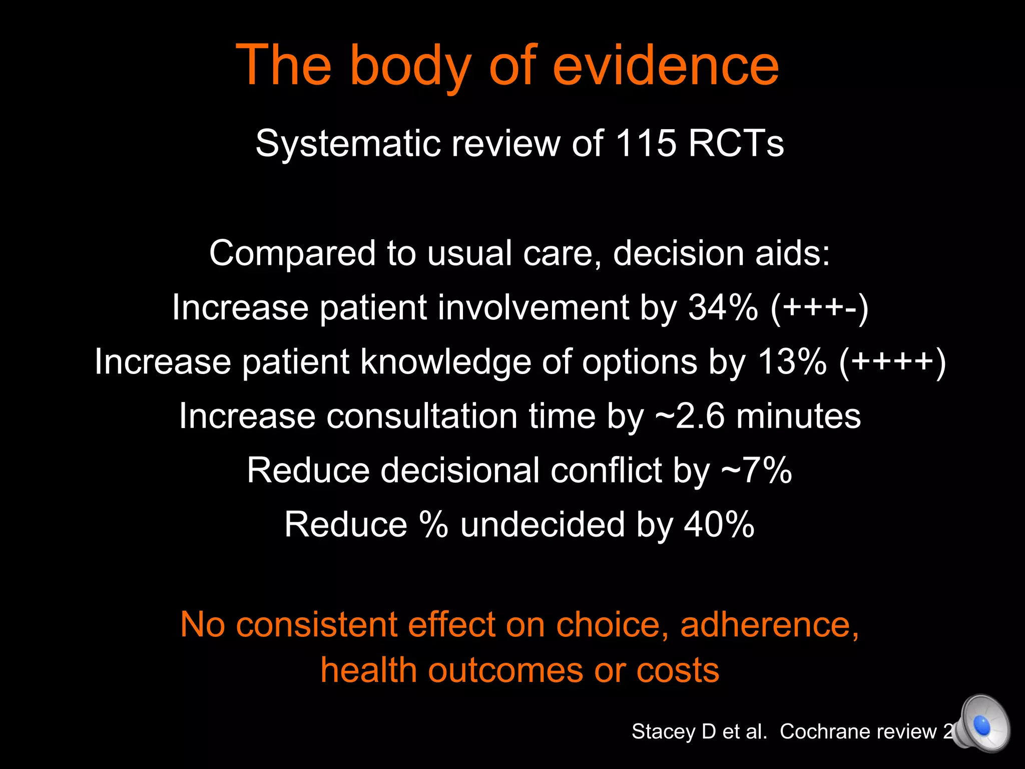 The body of evidence
Systematic review of 115 RCTs
Compared to usual care, decision aids:
Increase patient involvement by 34% (+++-)
Increase patient knowledge of options by 13% (++++)
Increase consultation time by ~2.6 minutes
Reduce decisional conflict by ~7%
Reduce % undecided by 40%
No consistent effect on choice, adherence,
health outcomes or costs
Stacey D et al. Cochrane review 2014
 