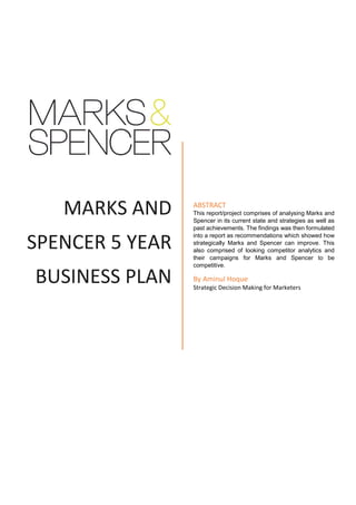 MARKS AND
SPENCER 5 YEAR
BUSINESS PLAN
ABSTRACT
This report/project comprises of analysing Marks and
Spencer in its current state and strategies as well as
past achievements. The findings was then formulated
into a report as recommendations which showed how
strategically Marks and Spencer can improve. This
also comprised of looking competitor analytics and
their campaigns for Marks and Spencer to be
competitive.
By Aminul Hoque
Strategic Decision Making for Marketers
 