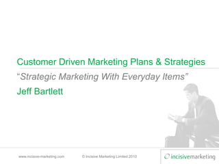 www.incisive-marketing.com © Incisive Marketing Limited 2010
Customer Driven Marketing Plans & Strategies
“Strategic Marketing With Everyday Items”
Jeff Bartlett
 