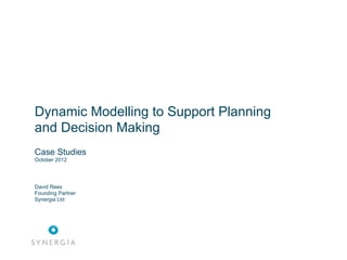 Dynamic Modelling to Support Collaborative
Planning and Decision Making
Case Studies
October 2012




David Rees
Founding Partner
Synergia Ltd
 