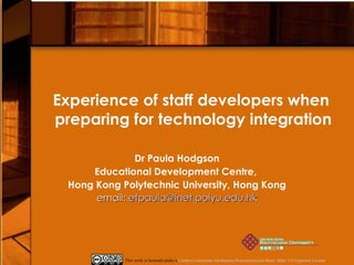 Experience of staff developers when  preparing for technology integration Dr Paula Hodgson Educational Development Centre,  Hong Kong Polytechnic University, Hong Kong email:  [email_address] This work is licensed under a  Creative Commons Attribution-Noncommercial-Share Alike 3.0 Unported License . 