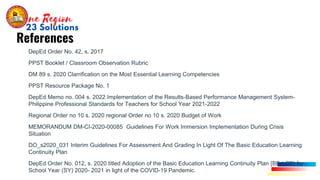 • DepEd Order No. 42, s. 2017
PPST Booklet / Classroom Observation Rubric
DM 89 s. 2020 Clarrification on the Most Essential Learning Competencies
PPST Resource Package No. 1
DepEd Memo no. 004 s. 2022 Implementation of the Results-Based Performance Management System-
Philippine Professional Standards for Teachers for School Year 2021-2022
Regional Order no 10 s. 2020 regional Order no 10 s. 2020 Budget of Work
MEMORANDUM DM-CI-2020-00085 Guidelines For Work Immersion Implementation During Crisis
Situation
DO_s2020_031 Interim Guidelines For Assessment And Grading In Light Of The Basic Education Learning
Continuity Plan
DepEd Order No. 012, s. 2020 titled Adoption of the Basic Education Learning Continuity Plan {BE-LCP) for
School Year (SY) 2020- 2021 in light of the COVID-19 Pandemic.
References
 
