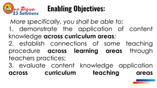 More specifically, you shall be able to:
1. demonstrate the application of content
knowledge across curriculum areas;
2. establish connections of some teaching
procedure across learning areas through
teachers practices;
3. evaluate content knowledge application
across curriculum teaching areas
Enabling Objectives:
 