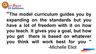 “The model curriculum guides you by
expanding on the standards but you
have a lot of freedom with it on how
you teach. It gives you a goal, but how
you get there is based on whatever
you think will work best for you "
-Michelle Eliot
 