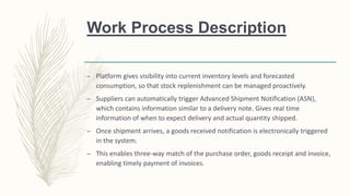 Work Process Description
– Platform gives visibility into current inventory levels and forecasted
consumption, so that stock replenishment can be managed proactively.
– Suppliers can automatically trigger Advanced Shipment Notification (ASN),
which contains information similar to a delivery note. Gives real time
information of when to expect delivery and actual quantity shipped.
– Once shipment arrives, a goods received notification is electronically triggered
in the system.
– This enables three-way match of the purchase order, goods receipt and invoice,
enabling timely payment of invoices.
 
