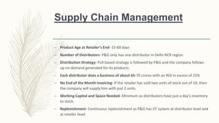 Supply Chain Management
– Product Age at Retailer’s End- 15-60 days
– Number of Distributors- P&G only has one distributor in Delhi NCR region
– Distribution Strategy- Pull based strategy is followed by P&G and the company follows
up on demand generated for its products.
– Each distributor does a business of about 65-70 crores with an ROI in excess of 25%
– No End of the Month Invoicing- If the retailer has sold two units of stock out of 10, then
the company will supply him with just 2 units.
– Working Capital and Space Needed- Minimum as distributors have just a day’s inventory
to stock.
– Replenishment- Continuous replenishment as P&G has JIT system at distributor level and
at retailer level.
 