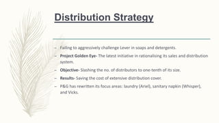 Distribution Strategy
– Failing to aggressively challenge Lever in soaps and detergents.
– Project Golden Eye- The latest initiative in rationalising its sales and distribution
system.
– Objective- Slashing the no. of distributors to one-tenth of its size.
– Results- Saving the cost of extensive distribution cover.
– P&G has rewritten its focus areas: laundry (Ariel), sanitary napkin (Whisper),
and Vicks.
 