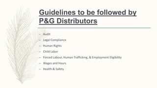Guidelines to be followed by
P&G Distributors
– Audit
– Legal Compliance
– Human Rights
– Child Labor
– Forced Labour, Human Trafficking, & Employment Eligibility
– Wages and Hours
– Health & Safety
 