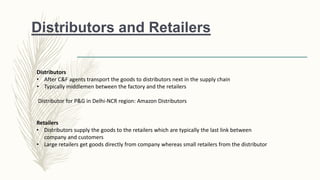 Distributors and Retailers
Distributors
• After C&F agents transport the goods to distributors next in the supply chain
• Typically middlemen between the factory and the retailers
Distributor for P&G in Delhi-NCR region: Amazon Distributors
Retailers
• Distributors supply the goods to the retailers which are typically the last link between
company and customers
• Large retailers get goods directly from company whereas small retailers from the distributor
 