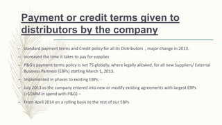 Payment or credit terms given to
distributors by the company
– standard payment terms and Credit policy for all its Distributors , major change in 2013.
– Increased the time it takes to pay for supplies
– P&G’s payment terms policy is net 75 globally, where legally allowed, for all new Suppliers/ External
Business Partners (EBPs) starting March 1, 2013.
– Implemented in phases to existing EBPs: -
– July 2013 as the company entered into new or modify existing agreements with largest EBPs
(>$1MM in spend with P&G) –
– From April 2014 on a rolling basis to the rest of our EBPs
 