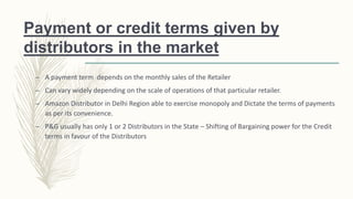 Payment or credit terms given by
distributors in the market
– A payment term depends on the monthly sales of the Retailer
– Can vary widely depending on the scale of operations of that particular retailer.
– Amazon Distributor in Delhi Region able to exercise monopoly and Dictate the terms of payments
as per its convenience.
– P&G usually has only 1 or 2 Distributors in the State – Shifting of Bargaining power for the Credit
terms in favour of the Distributors
 