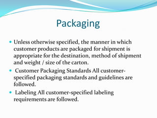Packaging
 Unless otherwise specified, the manner in which
  customer products are packaged for shipment is
  appropriate for the destination, method of shipment
  and weight / size of the carton.
 Customer Packaging Standards All customer-
  specified packaging standards and guidelines are
  followed.
 Labeling All customer-specified labeling
  requirements are followed.
 