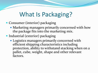 What Is Packaging?
 Consumer (interior) packaging
   Marketing managers primarily concerned with how
     the package fits into the marketing mix.
 Industrial (exterior) packaging
    Logistics managers primarily concerned with
     efficient shipping characteristics including
     protection, ability to withstand stacking when on a
     pallet, cube, weight, shape and other relevant
     factors.
 