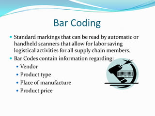 Bar Coding
 Standard markings that can be read by automatic or
  handheld scanners that allow for labor saving
  logistical activities for all supply chain members.
 Bar Codes contain information regarding:
    Vendor
    Product type
    Place of manufacture
    Product price
 