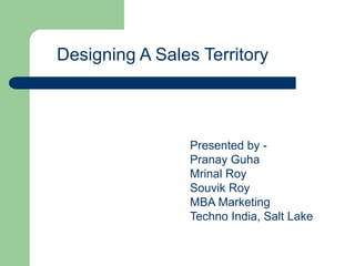 Designing A Sales Territory 
Presented by - 
Pranay Guha 
Mrinal Roy 
Souvik Roy 
MBA Marketing 
Techno India, Salt Lake 
 