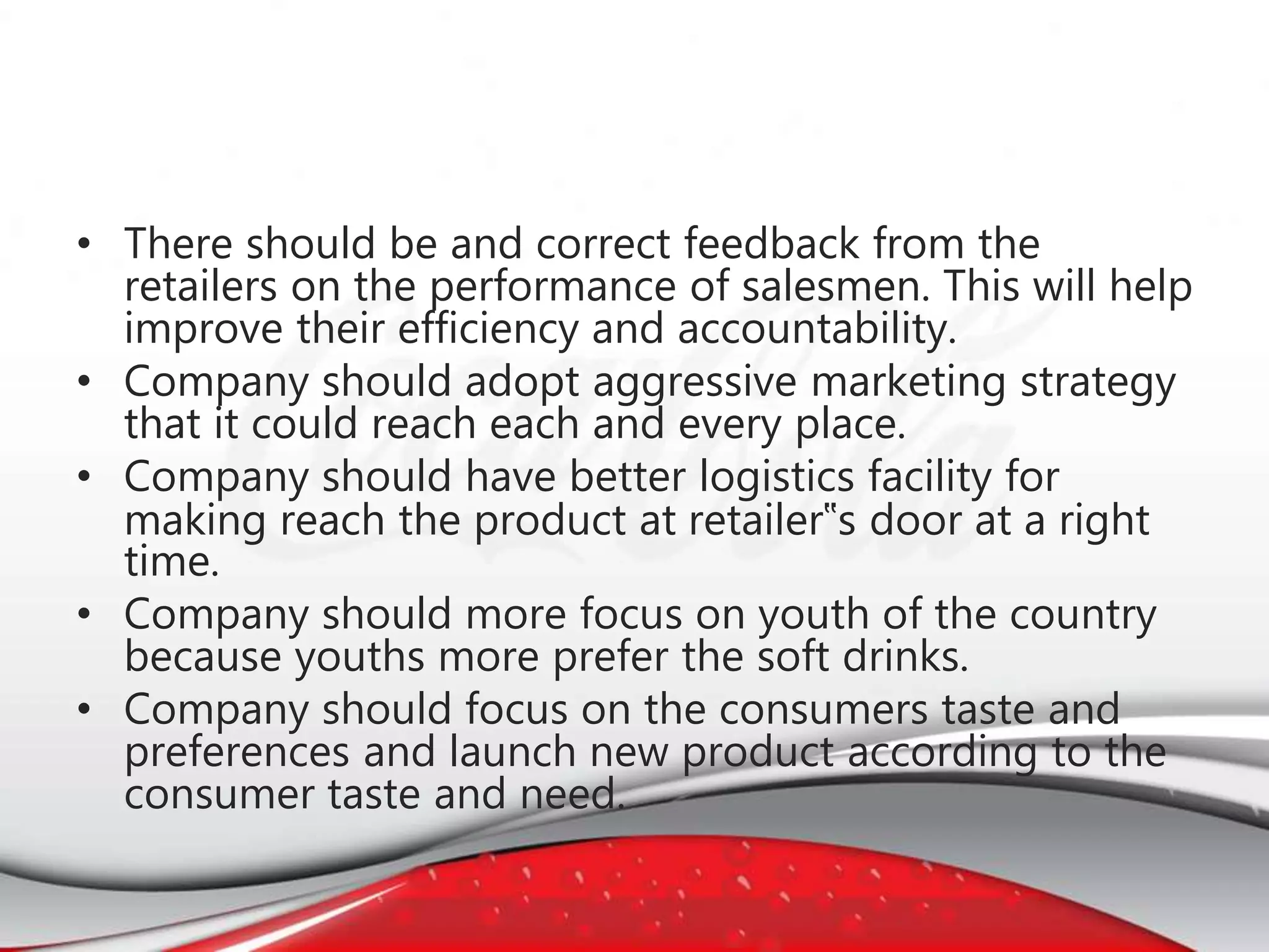 • There should be and correct feedback from the
retailers on the performance of salesmen. This will help
improve their efficiency and accountability.
• Company should adopt aggressive marketing strategy
that it could reach each and every place.
• Company should have better logistics facility for
making reach the product at retailer‟s door at a right
time.
• Company should more focus on youth of the country
because youths more prefer the soft drinks.
• Company should focus on the consumers taste and
preferences and launch new product according to the
consumer taste and need.
 