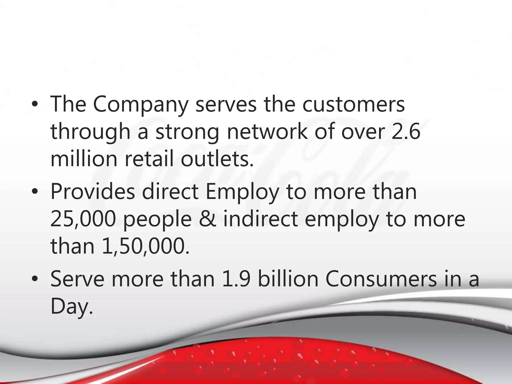 • The Company serves the customers
through a strong network of over 2.6
million retail outlets.
• Provides direct Employ to more than
25,000 people & indirect employ to more
than 1,50,000.
• Serve more than 1.9 billion Consumers in a
Day.
 