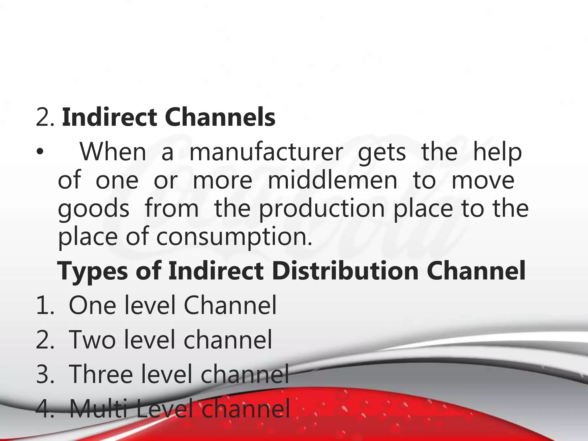 2. Indirect Channels
• When a manufacturer gets the help
of one or more middlemen to move
goods from the production place to the
place of consumption.
Types of Indirect Distribution Channel
1. One level Channel
2. Two level channel
3. Three level channel
4. Multi Level channel
 