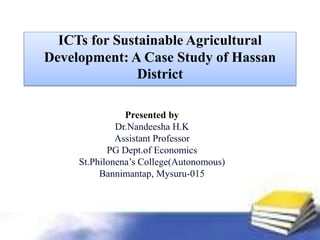 ICTs for Sustainable Agricultural
Development: A Case Study of Hassan
District
Presented by
Dr.Nandeesha H.K
Assistant Professor
PG Dept.of Economics
St.Philonena’s College(Autonomous)
Bannimantap, Mysuru-015
 