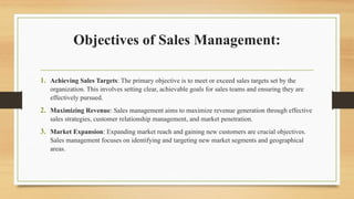 Objectives of Sales Management:
1. Achieving Sales Targets: The primary objective is to meet or exceed sales targets set by the
organization. This involves setting clear, achievable goals for sales teams and ensuring they are
effectively pursued.
2. Maximizing Revenue: Sales management aims to maximize revenue generation through effective
sales strategies, customer relationship management, and market penetration.
3. Market Expansion: Expanding market reach and gaining new customers are crucial objectives.
Sales management focuses on identifying and targeting new market segments and geographical
areas.
 