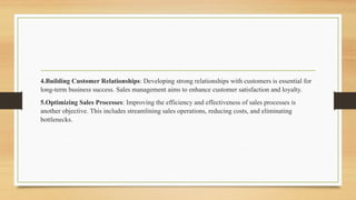 4.Building Customer Relationships: Developing strong relationships with customers is essential for
long-term business success. Sales management aims to enhance customer satisfaction and loyalty.
5.Optimizing Sales Processes: Improving the efficiency and effectiveness of sales processes is
another objective. This includes streamlining sales operations, reducing costs, and eliminating
bottlenecks.
 