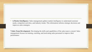 • 6.Market Intelligence: Sales management gathers market intelligence to understand customer
needs, competitor activities, and industry trends. This information informs strategic decisions and
improves sales strategies.
7.Sales Team Development: Developing the skills and capabilities of the sales team is crucial. Sales
management focuses on training, coaching, and motivating sales personnel to improve their
performance
 