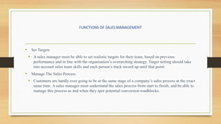 FUNCTIONS OF SALES MANAGEMENT
• Set Targets
• A sales manager must be able to set realistic targets for their team, based on previous
performance and in line with the organisation’s overarching strategy. Target setting should take
into account sales team skills and each person’s track record up until that point.
• Manage The Sales Process
• Customers are hardly ever going to be at the same stage of a company’s sales process at the exact
same time. A sales manager must understand the sales process from start to finish, and be able to
manage this process as and when they spot potential conversion roadblocks.
 