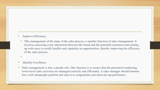 • Improve Efficiency
• This management of the steps of the sales process is another function of sales management. It
involves assessing every interaction between the brand and the potential customers and coming
up with ways to rectify hurdles and capitalise on opportunities, thereby improving the efficiency
of the sales process.
•
• Identify Excellence
• Sales management is also a people role. One function is to ensure that the personnel conducting
lower-level sales activities are managed correctly and efficiently. A sales manager should monitor
how well salespeople perform and step in to congratulate and motivate top performers.
 