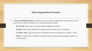Sales Organization Structure
 . Choose the Right Structure: Decide on the type of sales organization structure that best fits
your business model and objectives. Common structures include:
o Territorial: Sales teams are organized by geographic territories.
o Product: Sales teams specialize in selling specific product lines or categories.
o Customer Type: Sales teams focus on different customer segments (e.g., B2B vs. B2C).
o Matrix: Combination of different structures based on factors like geography, product, or
customer type.
 