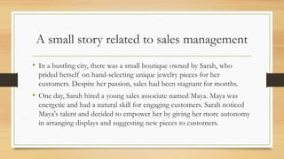 A small story related to sales management
• In a bustling city, there was a small boutique owned by Sarah, who
prided herself on hand-selecting unique jewelry pieces for her
customers. Despite her passion, sales had been stagnant for months.
• One day, Sarah hired a young sales associate named Maya. Maya was
energetic and had a natural skill for engaging customers. Sarah noticed
Maya's talent and decided to empower her by giving her more autonomy
in arranging displays and suggesting new pieces to customers.
 
