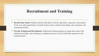 Recruitment and Training
 Recruit Sales Talent: Identify and hire individuals with the right skills, experience, and cultural
fit for your sales organization. Consider factors such as industry knowledge, sales expertise, and
interpersonal skills.
 Provide Training and Development: Implement training programs to equip sales teams with
product knowledge, sales techniques, company processes, and soft skills like negotiation and
communication.
 
