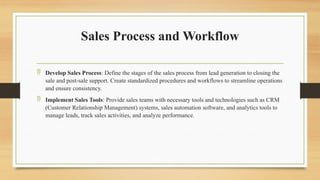 Sales Process and Workflow
 Develop Sales Process: Define the stages of the sales process from lead generation to closing the
sale and post-sale support. Create standardized procedures and workflows to streamline operations
and ensure consistency.
 Implement Sales Tools: Provide sales teams with necessary tools and technologies such as CRM
(Customer Relationship Management) systems, sales automation software, and analytics tools to
manage leads, track sales activities, and analyze performance.
 