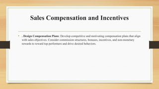 Sales Compensation and Incentives
• . Design Compensation Plans: Develop competitive and motivating compensation plans that align
with sales objectives. Consider commission structures, bonuses, incentives, and non-monetary
rewards to reward top performers and drive desired behaviors.
 