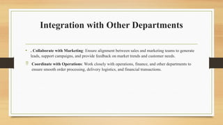 Integration with Other Departments
• . Collaborate with Marketing: Ensure alignment between sales and marketing teams to generate
leads, support campaigns, and provide feedback on market trends and customer needs.
 Coordinate with Operations: Work closely with operations, finance, and other departments to
ensure smooth order processing, delivery logistics, and financial transactions.
 