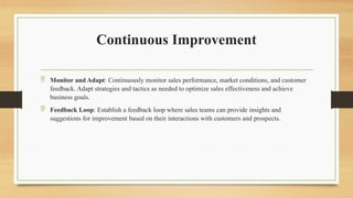 Continuous Improvement
 Monitor and Adapt: Continuously monitor sales performance, market conditions, and customer
feedback. Adapt strategies and tactics as needed to optimize sales effectiveness and achieve
business goals.
 Feedback Loop: Establish a feedback loop where sales teams can provide insights and
suggestions for improvement based on their interactions with customers and prospects.
 