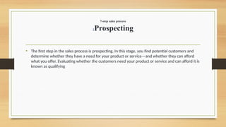 7-step sales process
1Prospecting
• The first step in the sales process is prospecting. In this stage, you find potential customers and
determine whether they have a need for your product or service—and whether they can afford
what you offer. Evaluating whether the customers need your product or service and can afford it is
known as qualifying
 