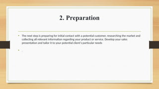 2. Preparation
• The next step is preparing for initial contact with a potential customer, researching the market and
collecting all relevant information regarding your product or service. Develop your sales
presentation and tailor it to your potential client’s particular needs
• .
 