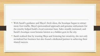 • With Sarah's guidance and Maya's fresh ideas, the boutique began to attract
more foot traffic. Maya's personalized approach and genuine enthusiasm for
the jewelry helped build a loyal customer base. Sales steadily increased, and
Sarah's boutique soon became known as a hidden gem in the city.
• Sarah realized that by trusting Maya and fostering her creativity, she not only
revitalized her business but also found a dedicated partner in achieving their
shared success.
 