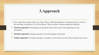 3.Approach
• Next, make first contact with your client. This is called the approach. Sometimes this is a face-to-
face meeting, sometimes it’s over the phone. There are three common approach methods
 Premium approach: Presenting your potential client with a gift at the beginning of your
interaction
 Question approach: Asking a question to get the prospect interested
 Product approach: Giving the prospect a sample or a free trial to review and evaluate your service
 