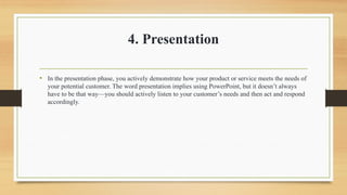 4. Presentation
• In the presentation phase, you actively demonstrate how your product or service meets the needs of
your potential customer. The word presentation implies using PowerPoint, but it doesn’t always
have to be that way—you should actively listen to your customer’s needs and then act and respond
accordingly.
 
