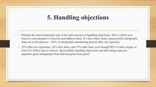 5. Handling objections
• Perhaps the most underrated step of the sales process is handling objections. This is where you
listen to your prospect’s concerns and address them. It’s also where many unsuccessful salespeople
drop out of the process—44% of salespeople abandoning pursuit after one rejection,
• 22% after two rejections, 14% after three, and 12% after four, even though 80% of sales require at
least five follow-ups to convert. Successfully handling objections and alleviating concerns
separates good salespeople from bad and great from good.
 
